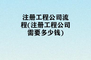 注册工程公司流程(注册工程公司需要多少钱)