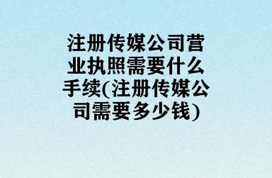 注册传媒公司营业执照需要什么手续(注册传媒公司需要多少钱)