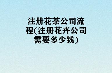注册花茶公司流程(注册花卉公司需要多少钱)