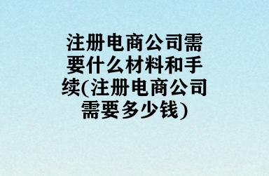 注册电商公司需要什么材料和手续(注册电商公司需要多少钱) 注册电商公司需要什么材料和手续(注册电商公司需要多少钱)