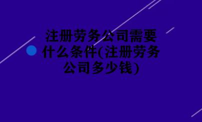 注册劳务公司需要什么条件(注册劳务公司多少钱) 注册劳务公司需要什么条件(注册劳务公司多少钱)