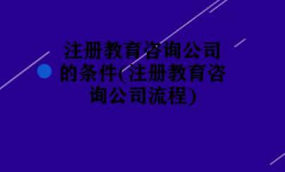 注册教育咨询公司的条件(注册教育咨询公司流程)