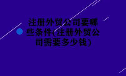 注册外贸公司要哪些条件(注册外贸公司需要多少钱) 注册外贸公司要哪些条件(注册外贸公司需要多少钱)