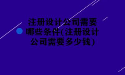注册设计公司需要哪些条件(注册设计公司大概需要多少钱)