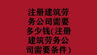 注册建筑劳务公司需要多少钱(注册建筑劳务公司需要条件)