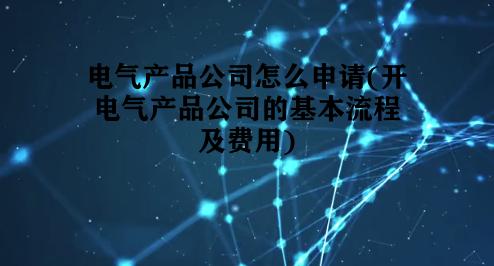 电气产品公司怎么申请(开电气产品公司的基本流程及费用) 电气产品公司怎么申请(开电气产品公司的基本流程及费用)