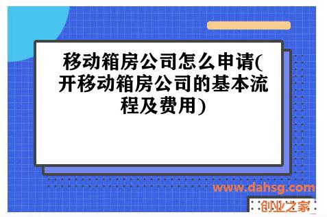 移动箱房公司怎么申请(开移动箱房公司的基本流程及费用)