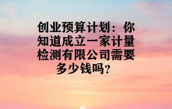 创业预算计划：你知道成立一家计量检测有限公司需要多少钱吗？