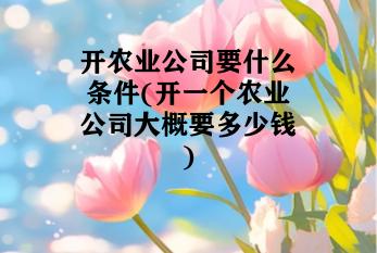 开农业公司要什么条件(开一个农业公司大概要多少钱)