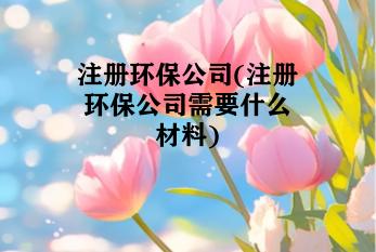 注册环保公司(注册环保公司需要什么材料)