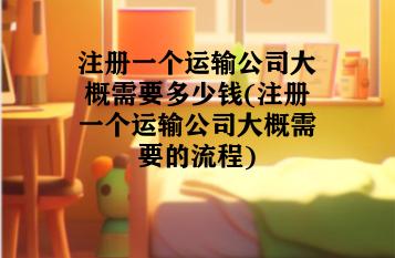 注册一个运输公司大概需要多少钱(注册一个运输公司大概需要的流程) 注册一个运输公司大概需要多少钱(注册一个运输公司大概需要的流程)