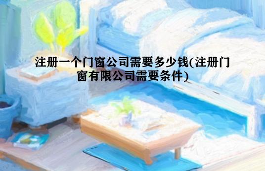 注册一个门窗公司需要多少钱(注册门窗有限公司需要条件)