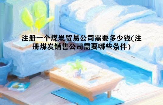 注册一个煤炭贸易公司需要多少钱(注册煤炭销售公司需要哪些条件)