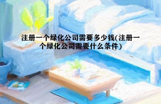 注册一个绿化公司需要多少钱(注册一个绿化公司需要什么条件)