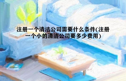 注册一个清洁公司需要什么条件(注册一个小的清洁公司要多少费用)