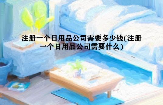 注册一个日用品公司需要多少钱(注册一个日用品公司需要什么)