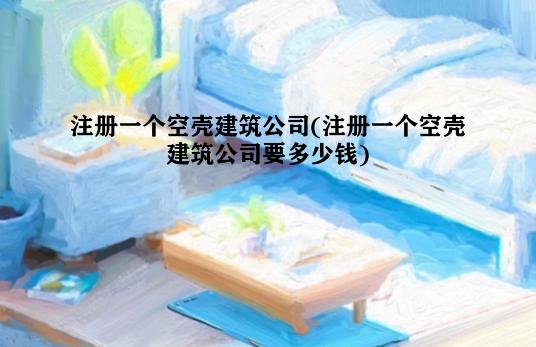 注册一个空壳建筑公司(注册一个空壳建筑公司要多少钱)