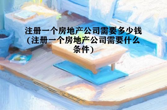 注册一个房地产公司需要多少钱(注册一个房地产公司需要什么条件)