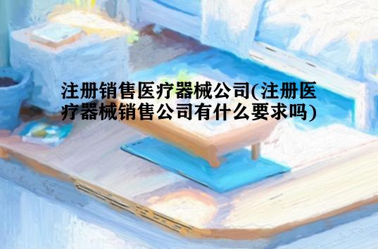 注册销售医疗器械公司(注册医疗器械销售公司有什么要求吗)