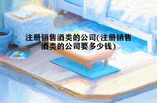 注册销售酒类的公司(注册销售酒类的公司要多少钱)