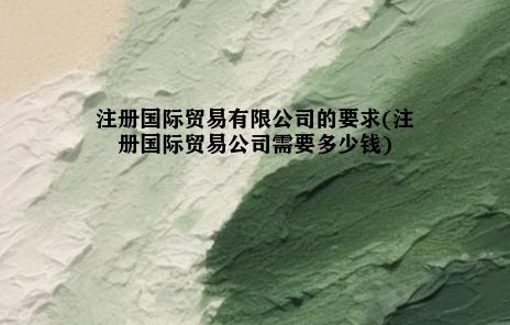 注册国际贸易有限公司的要求(注册国际贸易公司需要多少钱)