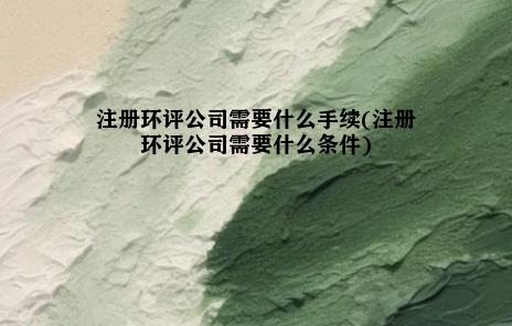 注册环评公司需要什么手续(注册环评公司需要什么条件)