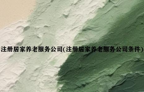 注册居家养老服务公司(注册居家养老服务公司条件)