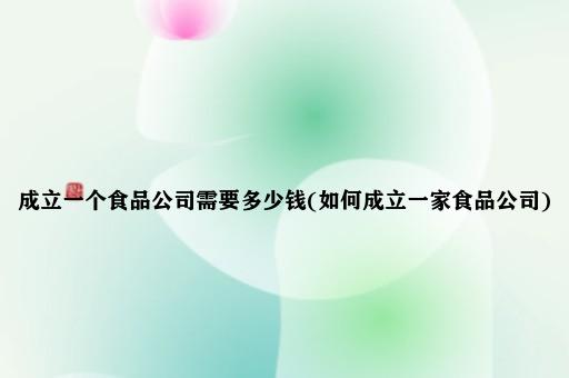 成立一个食品公司需要多少钱(如何成立一家食品公司)