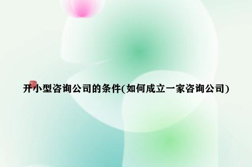 开小型咨询公司的条件(如何成立一家咨询公司)