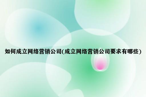 如何成立网络营销公司(成立网络营销公司要求有哪些)