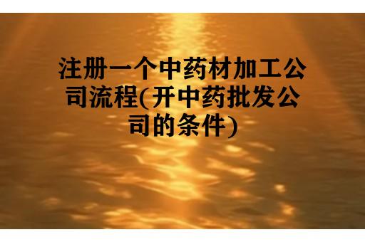 注册一个中药材加工公司流程(开中药批发公司的条件)