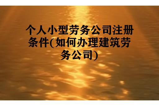 个人小型劳务公司注册条件(如何办理建筑劳务公司)