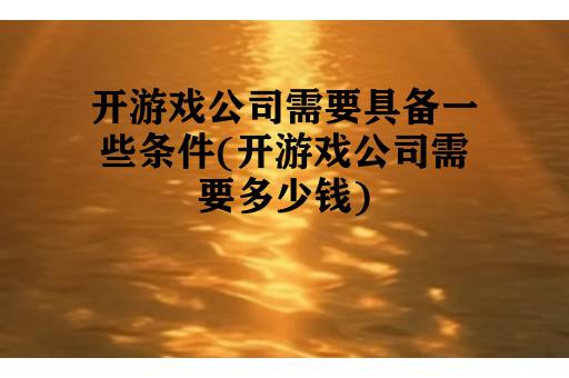 开游戏公司需要具备一些条件(开游戏公司需要多少钱)