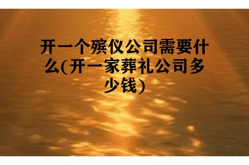 开一个殡仪公司需要什么(开一家葬礼公司多少钱)