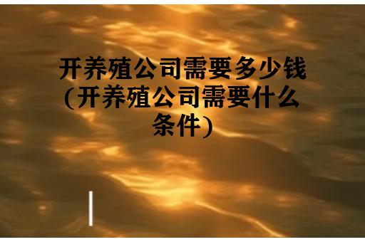 开养殖公司需要多少钱(开养殖公司需要什么条件)