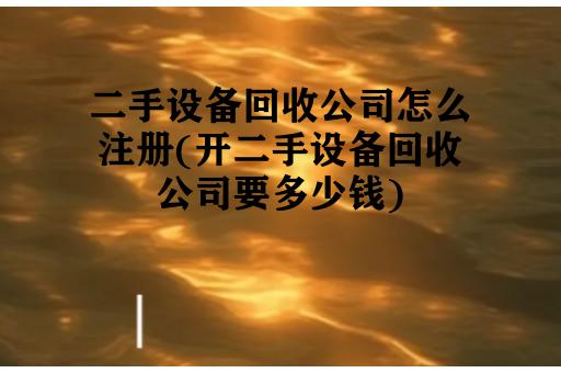 二手设备回收公司怎么注册(开二手设备回收公司要多少钱)