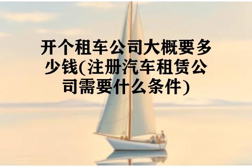 开个租车公司大概要多少钱(注册汽车租赁公司需要什么条件)