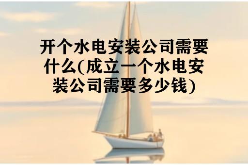 开个水电安装公司需要什么(成立一个水电安装公司需要多少钱)