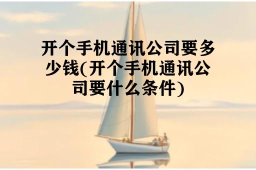 开个手机通讯公司要多少钱(开个手机通讯公司要什么条件)