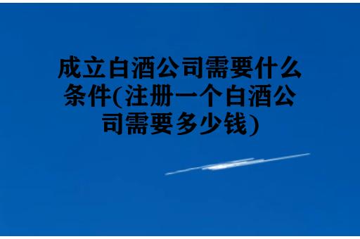 成立白酒公司需要什么条件(注册一个白酒公司需要多少钱)