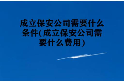 成立保安公司需要什么条件(成立保安公司需要什么费用)
