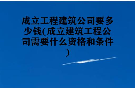 成立工程建筑公司要多少钱(成立建筑工程公司需要什么资格和条件)