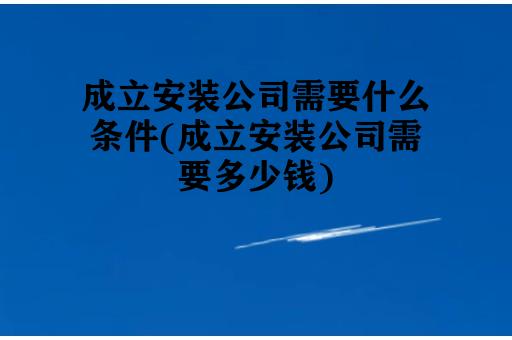 成立安装公司需要什么条件(成立安装公司需要多少钱)