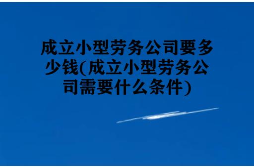 成立小型劳务公司要多少钱(成立小型劳务公司需要什么条件)