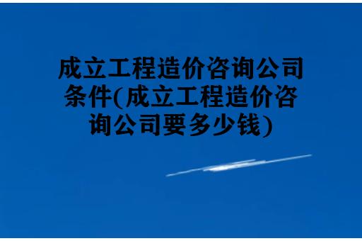 成立工程造价咨询公司条件(成立工程造价咨询公司要多少钱)
