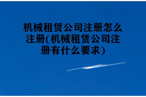 机械租赁公司注册怎么注册(机械租赁公司注册有什么要求)