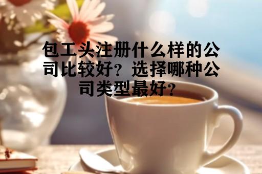 包工头注册什么样的公司比较好？选择哪种公司类型最好？