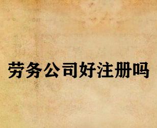 劳务公司好注册吗 劳务公司好注册吗