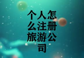 个人怎么注册旅游公司 个人怎么注册旅游公司