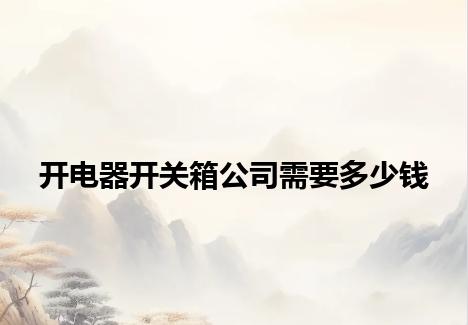 开电器开关箱公司需要多少钱